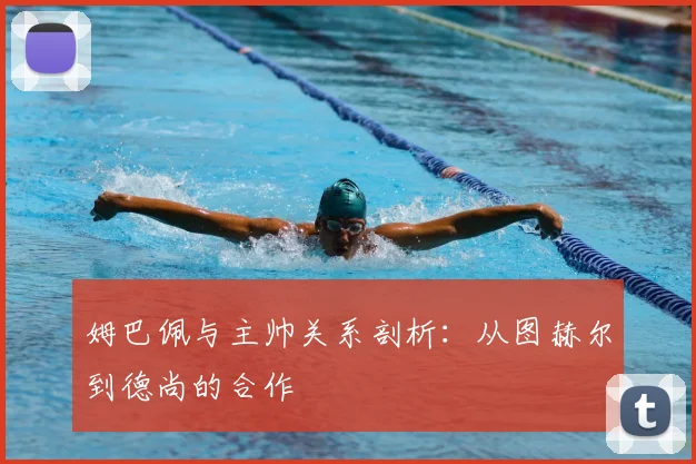 姆巴佩与主帅关系剖析：从图赫尔到德尚的合作