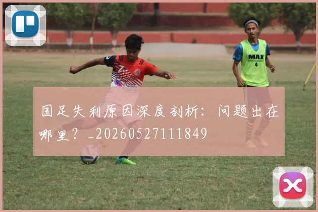 国足失利原因深度剖析:问题出在哪里?_20260527111849