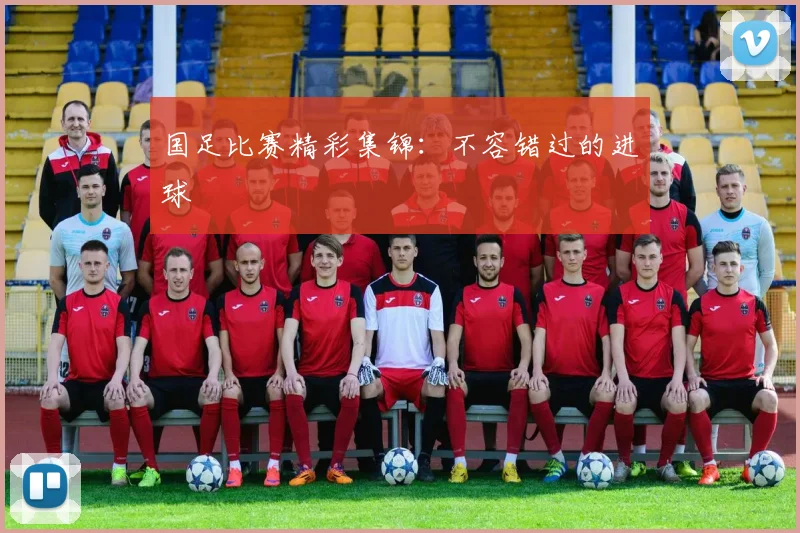 国足比赛精彩集锦：不容错过的进球
