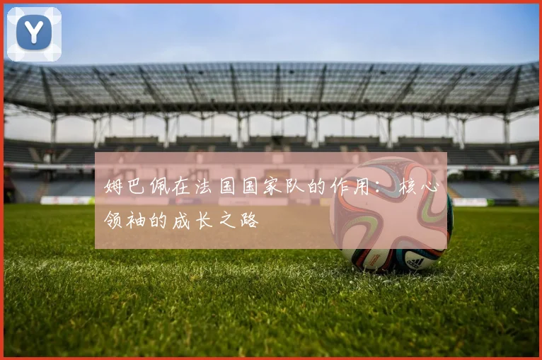 姆巴佩在法国国家队的作用:核心领袖的成长之路
