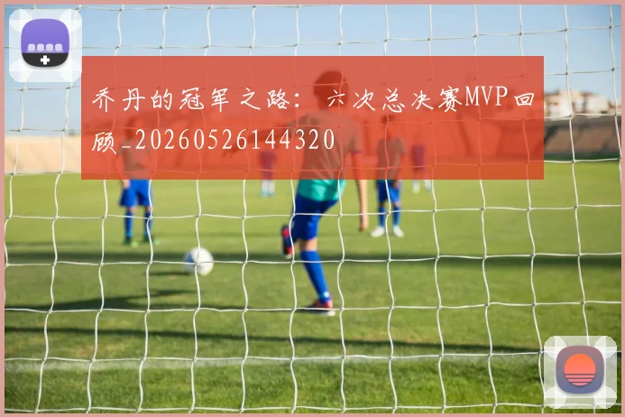 乔丹的冠军之路:六次总决赛MVP回顾_20260526144320