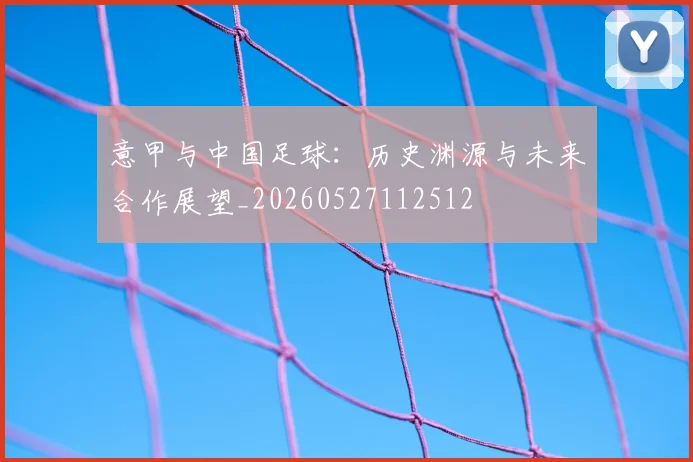意甲与中国足球：历史渊源与未来合作展望_20260527112512