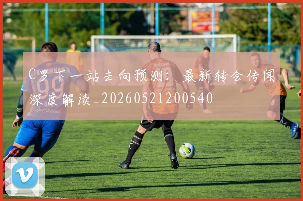 C罗下一站去向预测:最新转会传闻深度解读_20260521200540
