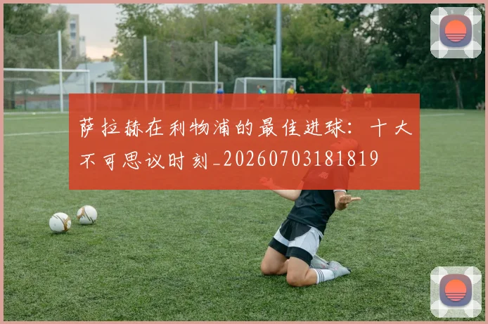萨拉赫在利物浦的最佳进球:十大不可思议时刻_20260703181819