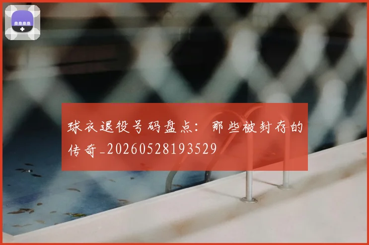球衣退役号码盘点:那些被封存的传奇_20260528193529
