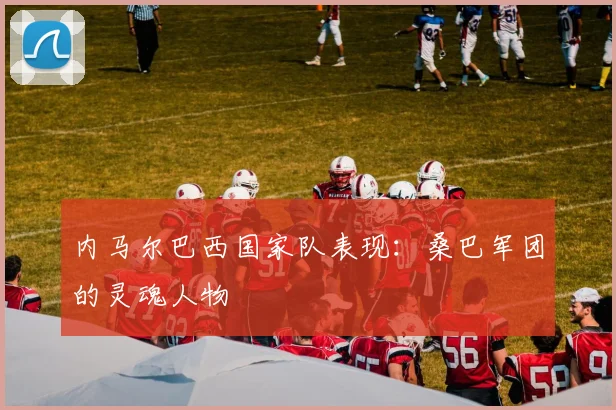 内马尔巴西国家队表现:桑巴军团的灵魂人物