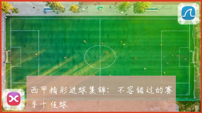 西甲精彩进球集锦：不容错过的赛季十佳球