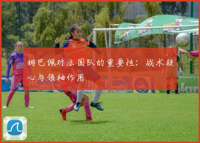 姆巴佩对法国队的重要性：战术核心与领袖作用