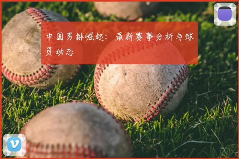 中国男排崛起：最新赛事分析与球员动态