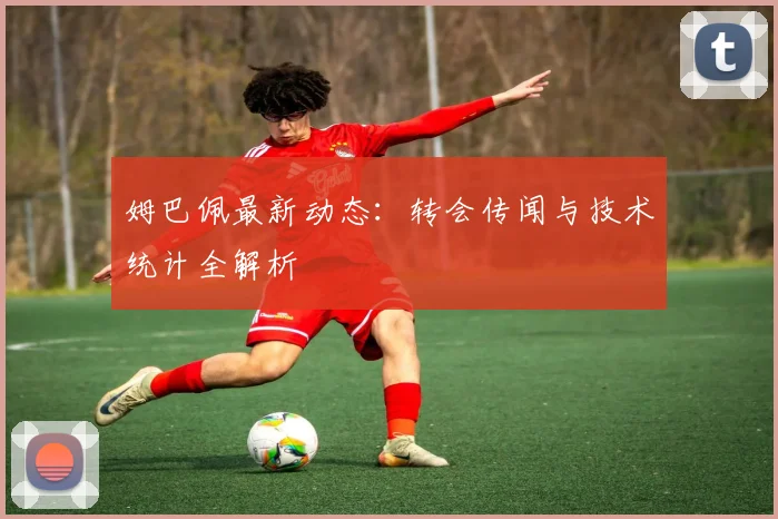 姆巴佩最新动态：转会传闻与技术统计全解析