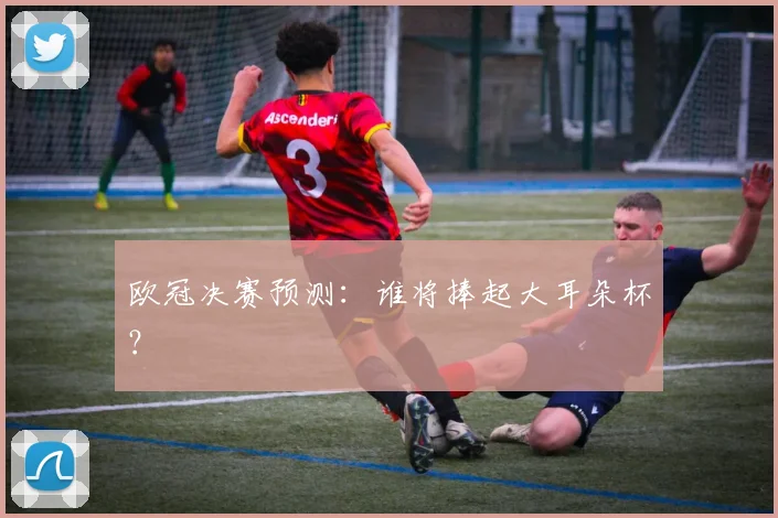欧冠决赛预测：谁将捧起大耳朵杯？