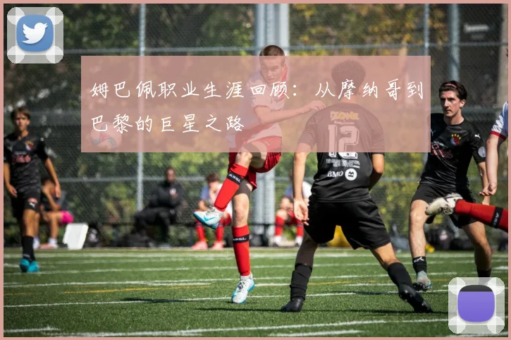 姆巴佩职业生涯回顾：从摩纳哥到巴黎的巨星之路
