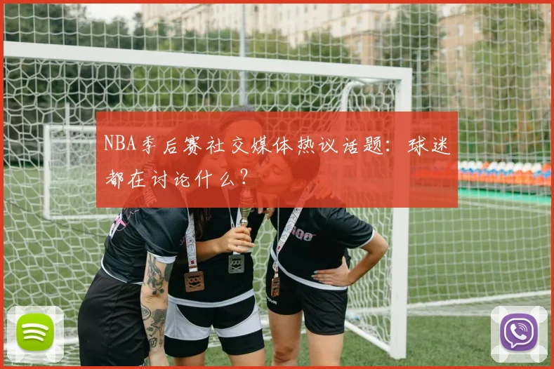 NBA季后赛社交媒体热议话题:球迷都在讨论什么?