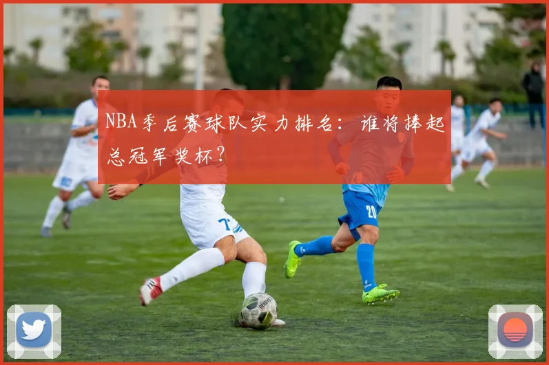 NBA季后赛球队实力排名：谁将捧起总冠军奖杯？