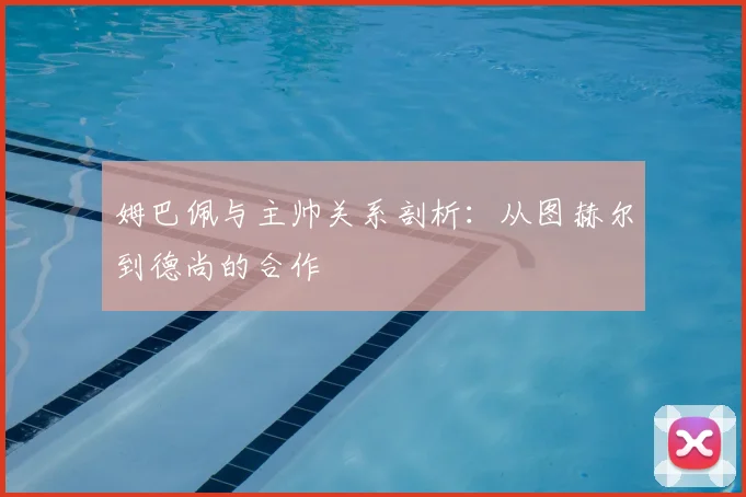 姆巴佩与主帅关系剖析：从图赫尔到德尚的合作