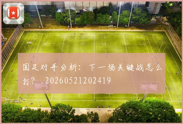 国足对手分析：下一场关键战怎么打？_20260521202419
