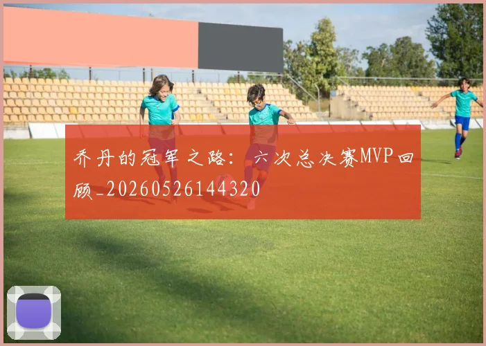 乔丹的冠军之路：六次总决赛MVP回顾_20260526144320