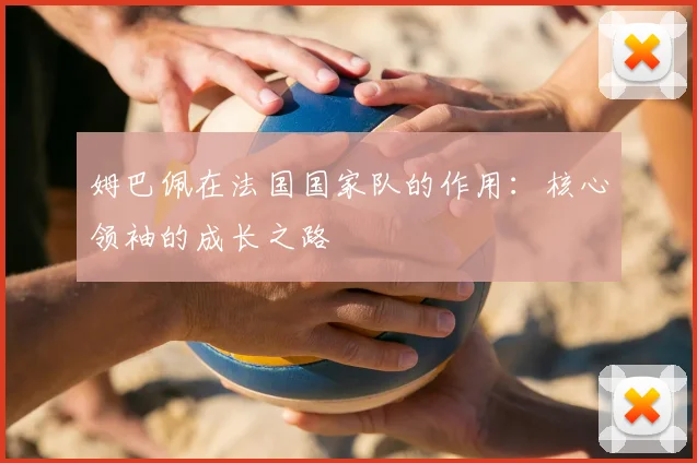 姆巴佩在法国国家队的作用：核心领袖的成长之路