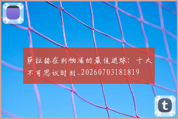 萨拉赫在利物浦的最佳进球:十大不可思议时刻_20260703181819
