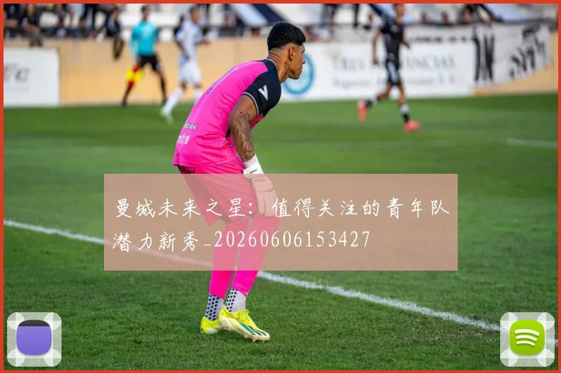 曼城未来之星:值得关注的青年队潜力新秀_20260606153427