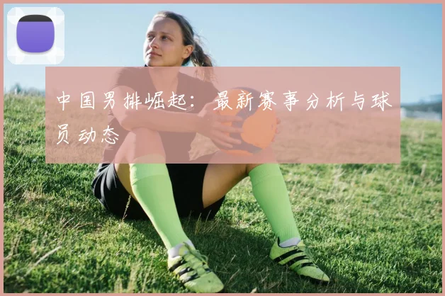 中国男排崛起:最新赛事分析与球员动态